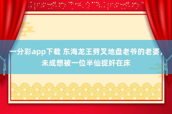 一分彩app下载 东海龙王劈叉地盘老爷的老婆，未成想被一位半仙捉奸在床