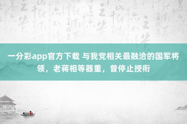 一分彩app官方下载 与我党相关最融洽的国军将领，老蒋相等器重，曾停止授衔