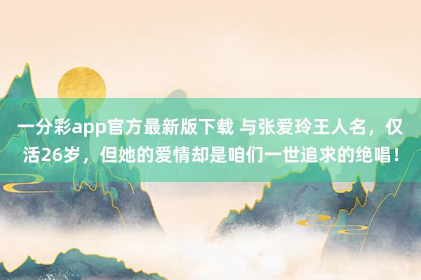 一分彩app官方最新版下载 与张爱玲王人名，仅活26岁，但她的爱情却是咱们一世追求的绝唱！