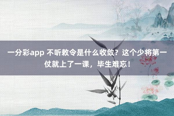 一分彩app 不听敕令是什么收敛？这个少将第一仗就上了一课，毕生难忘！