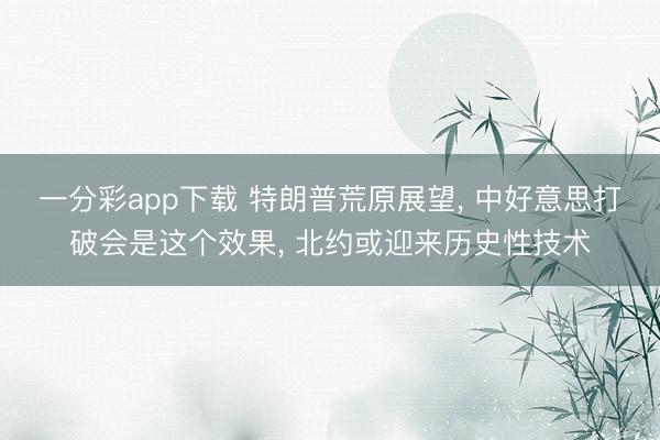 一分彩app下载 特朗普荒原展望, 中好意思打破会是这个效果, 北约或迎来历史性技术