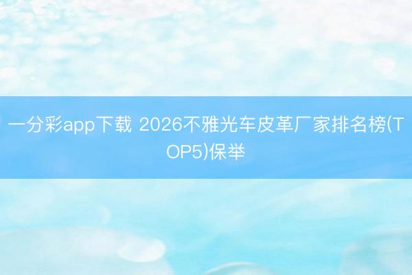一分彩app下载 2026不雅光车皮革厂家排名榜(TOP5)保举