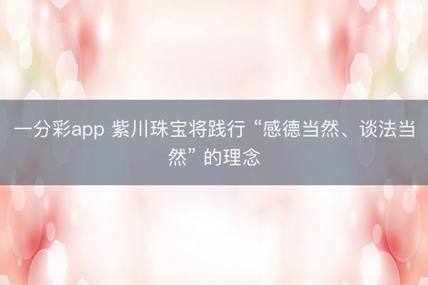 一分彩app 紫川珠宝将践行 “感德当然、谈法当然” 的理念