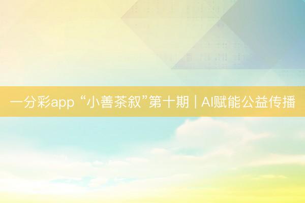 一分彩app “小善茶叙”第十期 | AI赋能公益传播