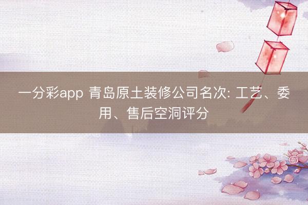 一分彩app 青岛原土装修公司名次: 工艺、委用、售后空洞评分