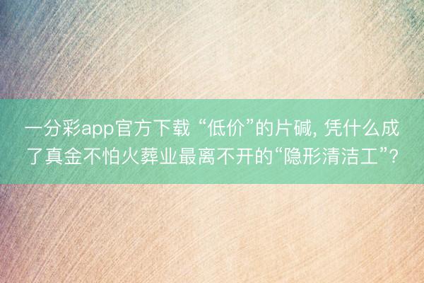 一分彩app官方下载 “低价”的片碱， 凭什么成了真金不怕火葬业最离不开的“隐形清洁工”?