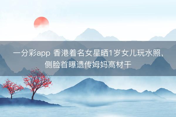 一分彩app 香港着名女星晒1岁女儿玩水照，侧脸首曝遗传姆妈高材干