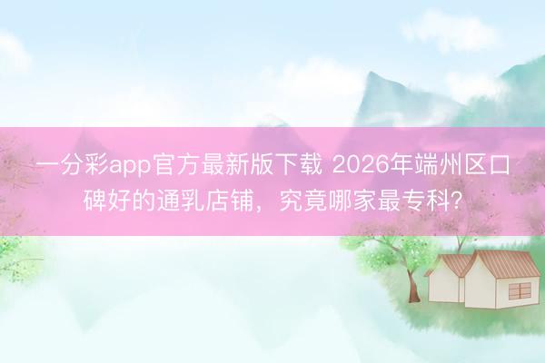 一分彩app官方最新版下载 2026年端州区口碑好的通乳店铺，究竟哪家最专科？