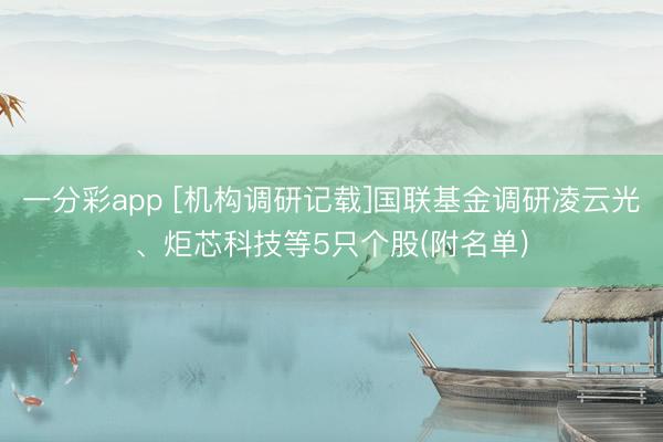 一分彩app [机构调研记载]国联基金调研凌云光、炬芯科技等5只个股(附名单)