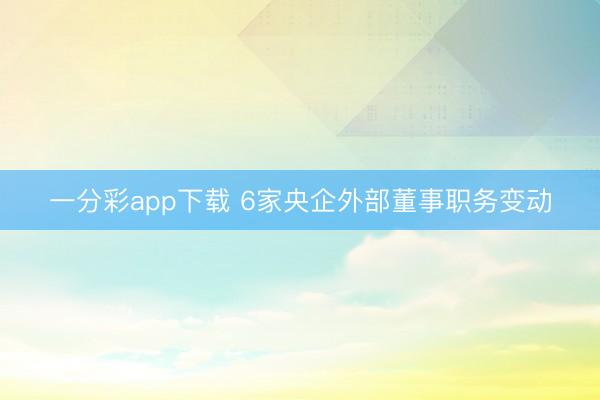 一分彩app下载 6家央企外部董事职务变动