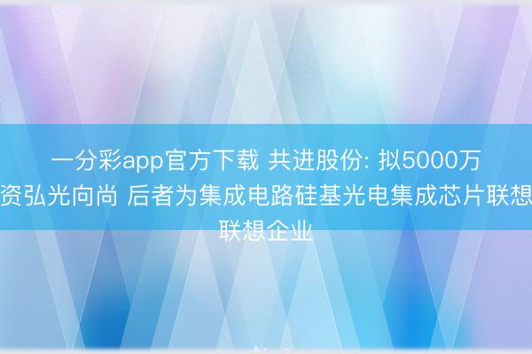 一分彩app官方下载 共进股份: 拟5000万元增资弘光向尚 后者为集成电路硅基光电集成芯片联想企业