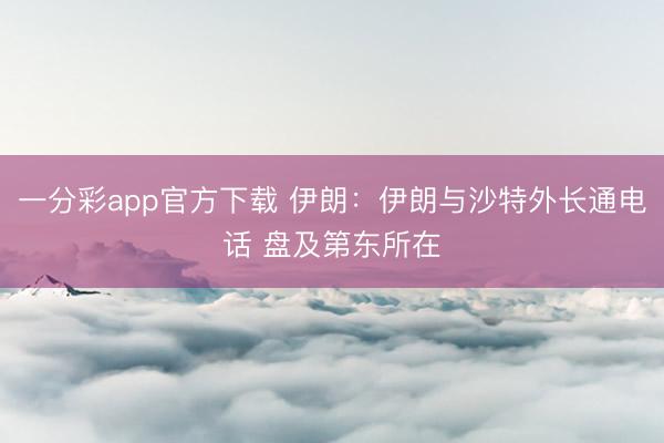 一分彩app官方下载 伊朗：伊朗与沙特外长通电话 盘及第东所在