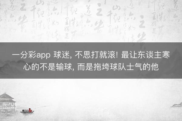 一分彩app 球迷， 不思打就滚! 最让东谈主寒心的不是输球， 而是拖垮球队士气的他