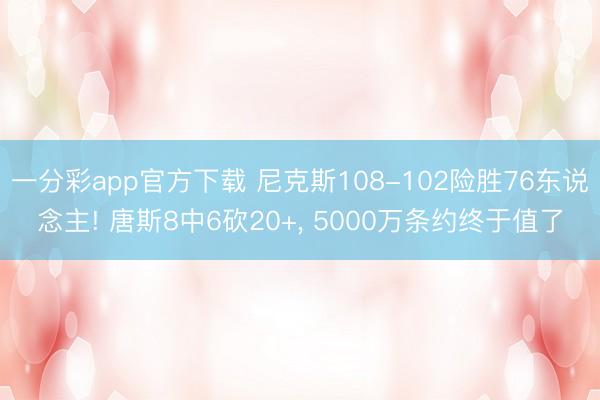 一分彩app官方下载 尼克斯108-102险胜76东说念主! 唐斯8中6砍20+， 5000万条约终于值了