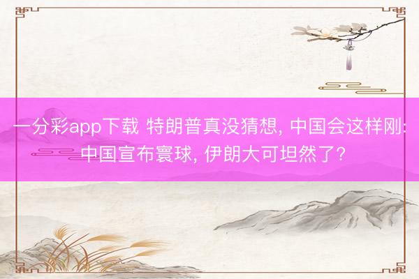 一分彩app下载 特朗普真没猜想， 中国会这样刚: 中国宣布寰球， 伊朗大可坦然了?