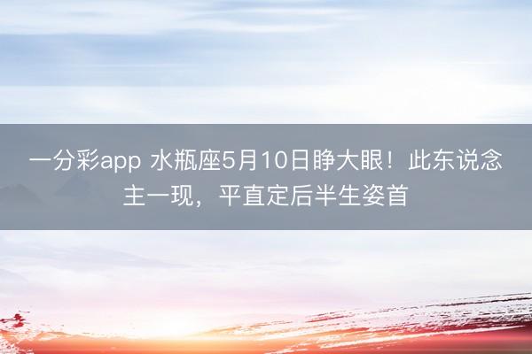 一分彩app 水瓶座5月10日睁大眼！此东说念主一现，平直定后半生姿首
