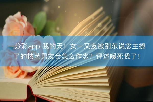一分彩app 我的天！女一又友被别东说念主撩了的技艺男友会怎么作念？评述暖死我了！