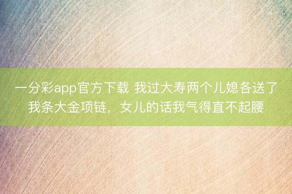 一分彩app官方下载 我过大寿两个儿媳各送了我条大金项链，女儿的话我气得直不起腰