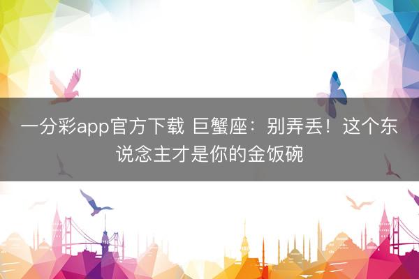 一分彩app官方下载 巨蟹座：别弄丢！这个东说念主才是你的金饭碗